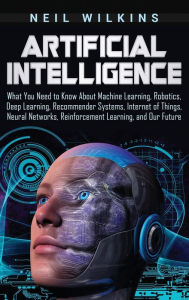 Title: Artificial Intelligence: What You Need to Know About Machine Learning, Robotics, Deep Learning, Recommender Systems, Internet of Things, Neural Networks, Reinforcement Learning, and Our Future, Author: Neil Wilkins