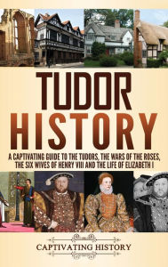 Title: Tudor History: A Captivating Guide to the Tudors, the Wars of the Roses, the Six Wives of Henry VIII and the Life of Elizabeth I, Author: Captivating History