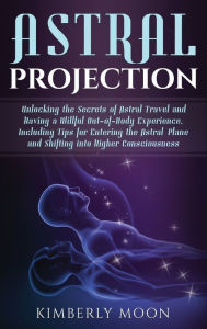 Title: Astral Projection: Unlocking the Secrets of Astral Travel and Having a Willful Out-of-Body Experience, Including Tips for Entering the Astral Plane and Shifting into Higher Consciousness, Author: Kimberly Moon