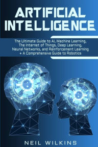 Title: Artificial Intelligence: The Ultimate Guide to AI, The Internet of Things, Machine Learning, Deep Learning + a Comprehensive Guide to Robotics, Author: Neil Wilkins