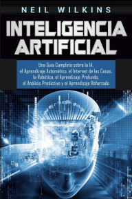 Title: Inteligencia Artificial: Una GuÃ¯Â¿Â½a Completa sobre la IA, el Aprendizaje AutomÃ¯Â¿Â½tico, el Internet de las Cosas, la RobÃ¯Â¿Â½tica, el Aprendizaje Profundo, el AnÃ¯Â¿Â½lisis Predictivo y el Aprendizaje Reforzado, Author: Neil Wilkins