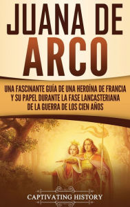 Title: Juana de Arco: Una Fascinante Guía de una Heroína de Francia y su Papel Durante la Fase Lancasteriana de la Guerra de los Cien Años, Author: Captivating History
