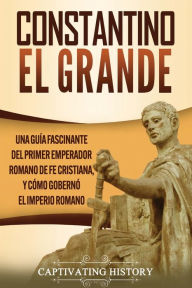 Title: Constantino el Grande: Una guía fascinante del primer emperador romano de fe cristiana, y cómo gobernó el Imperio romano, Author: Captivating History