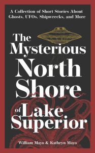 Title: The Mysterious North Shore of Lake Superior: A Collection of Short Stories About Ghosts, UFOs, Shipwrecks, and More, Author: William Mayo