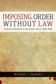 Title: Imposing Order without Law: American Expansion to the Eastern Sierra, 1850-1865, Author: Michael J. Makley