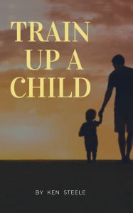 Title: Train Up a Child: Notes, Quotes and Anecdotes, Author: Ken Steele