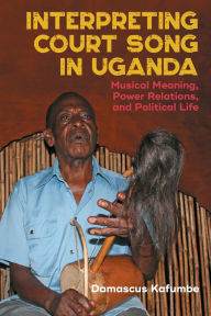 Title: Interpreting Court Song in Uganda: Musical Meaning, Power Relations, and Political Life, Author: Damascus Kafumbe