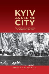 Title: Kyiv as Regime City: The Return of Soviet Power after Nazi Occupation, Author: Martin J. Blackwell
