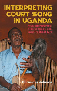 Title: Interpreting Court Song in Uganda: Musical Meaning, Power Relations, and Political Life, Author: Damascus Kafumbe