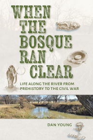 Title: When the Bosque Ran Clear: Life Along the River from Prehistory to the Civil War, Author: Dan Young