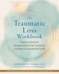 Title: The Traumatic Loss Workbook: Powerful Skills for Navigating the Grief Caused by a Sudden or Unexpected Death, Author: Jennifer R. Levin PhD