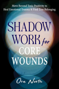 Title: Shadow Work for Core Wounds: Move Beyond Toxic Positivity to Heal Emotional Trauma and Find True Belonging, Author: Ora North