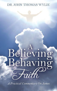 Title: A Believing Behaving Faith: A Practical Commentary On James, Author: John Thomas Wylie