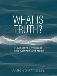 Title: What Is Truth?: Navigating a World of Faith, Science, and Noise, Author: Aaron D. Franklin