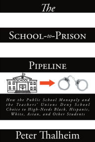 Title: The School-to-Prison Pipeline: How the Public School Monopoly and the Teacher's Unions Deny School Choice to High-Needs Black, Hispanic, White, Asian, and Other Students, Author: Peter Thalheim