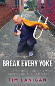Title: Break Every Yoke: Christian Help for Halfway Houses and the Homeless, Author: Timothy Lanigan