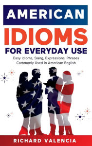 Title: American Idioms for Everyday Use: Easy Idioms, Slang, Expressions, Phrases Commonly Used in American English. A Simple and Practical American Idiom Dictionary, Workbook and Colloquialisms Book, Author: Richard Valencia