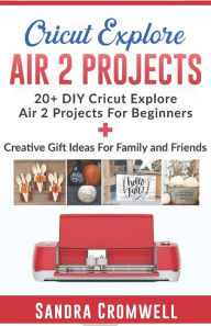 Title: CRICUT EXPLORE AIR 2 PROJECTS: 20+ DIY Cricut Explore Air 2 Projects For Beginners + Creative Gift Ideas For Family and Friends (Step By Step Guide), Author: Sandra Cromwell