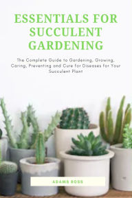 Title: Essentials for Succulent Gardening: The Complete Guide to Gardening, Growing, Caring, Preventing and Cure for Diseases for Your Succulent Plant, Author: Adams Ross
