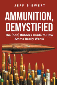Title: Ammunition, Demystified: The (non) Bubba's Guide to How Ammo Really Works, Author: Jeff Siewert
