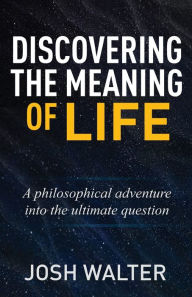 Title: Discovering the Meaning of Life: A philosophical adventure into the ultimate question, Author: Josh Walter