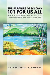 Title: The Parables of My Own 101 for Us All: Practical Stories with Parabolic Teachings and Lessons Written by the Author in This Real World., Author: Esther Thea B Jimenez