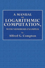 Title: A Manual of Logarithmic Computation, With Numerous Examples, Author: Alfred George Compton