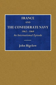 Title: France and the Confederate Navy - 1862-1868: An International Episode, Author: John Bigelow