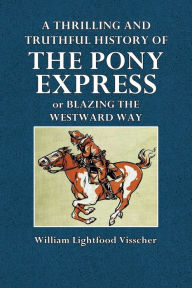 Title: A Thrilling and Truthful History of the Pony Express or Blazing the Westward Way: And Other Sketches and Incidents of Those Stirring Times, Author: William Lightfoot Visscher