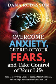 Title: Overcome Anxiety, Get Rid of Your Fears, and Take Control of Your Life: Your Step-by-Step Guide to Feeling More Confident, and Living a Relaxed and Worry-free Life, Author: Dana Robinson