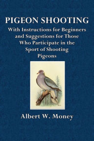 Title: Pigeon Shooting: With Instructions for Beginners and Suggestions for Those Who Participate in the Sport of Pigeon Shooting, Author: Capt. Albert W. Money