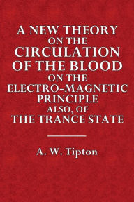Title: A New Theory on the Circulation of the Blood, on the Electro-Magnetic Principle, Also, of the Trance State, Author: A. W. Tipton