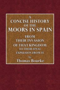 Title: A Concise History of the Moors in Spain, from Their Invasion of that Kingdom to Their Final Expulsion from It, Author: Thomas Bourke