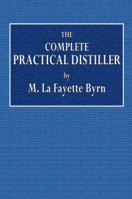 Title: The Complete Practical Distiller: Comprising the Most Perfect and Exact Theoretical:and Practical Description of the Art of Distillation and Rectification, Author: M. La Fayette Byrn
