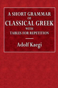 Title: A Short Grammar of Classical Greek with Tables for Repetition, Author: Adolf Kaegi