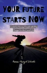 Title: YOUR FUTURE STARTS NOW: Guide for Young People with Big Hunger for the Good Life, Author: Anna Sobieski