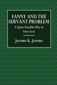 Title: Fanny and the Servant Problem: A Quite Possible Play in Four Acts:, Author: Jerome K. Jerome