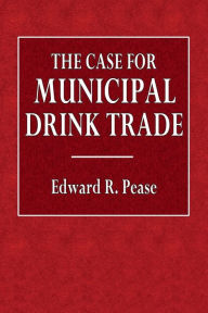 Title: The Case for Municipal Drink Trade, Author: Edward R. Pease