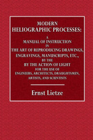 Title: Modern Heliographic Processes: A Manual of Instruction in the Art of Reproducing Drawings, Engravings, Manuscripts, Etc.:For the Use of Engineers, Architects, Draughtsmen, Artists, and Scientists, Author: Ernest Lietze