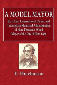 Title: A Model Mayor: Early Life, Congressional Career, and Triumphant Municipal Administration of Hon. Fernando Wood:, Author: E. Hutchinson