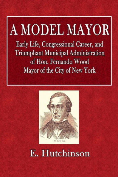 A Model Mayor: Early Life, Congressional Career, and Triumphant Municipal Administration of Hon. Fernando Wood: