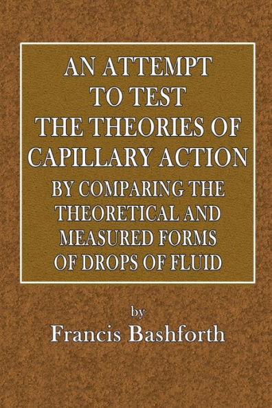 An Attempt to Test the Theories of Capillary Action by Comparing the Theoretical and Measured Forms of Drops of Fluid: With an Explanation of Integration Employed in Construction of Integrating the Tables Which Give the Theoretical Forms