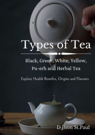 Title: Types of Tea: Black, Green, Oolong, White, Pu-erh and Herbal Tea:Learn about different types of tea, their health benefits, origins and flavours, Author: Jhon StPaul