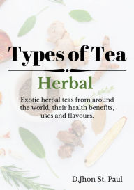 Title: Types of Herbal Tea: Exotic herbal tea from around the world and their health benefits, uses and flavours., Author: Jhon St.Paul