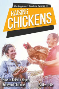 Title: The Beginner's Guide to Raising Chickens: How to Raise a Happy Backyard Chickens, Author: MikeSmith