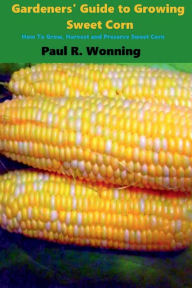 Title: Gardeners' Guide to Growing Sweet Corn: How To Grow, Harvest and Preserve Sweet Corn, Author: Paul R. Wonning