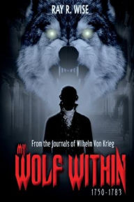 Title: MY WOLF WITHIN: From the Journals of Wilhelm Von Krieg: BOOK ONE 1750-1783, Author: RAY R WISE