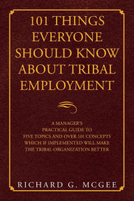 Title: 101 Things Everyone Should Know About Tribal Employment: A Manager's Practical Guide to Five Topics and over 101 Concepts Which If Implemented Will Make the Tribal Organization Better, Author: Richard G McGee