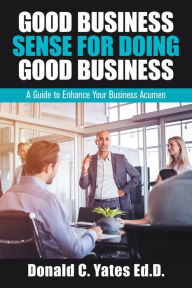 Title: Good Business Sense for Doing Good Business: A Guide to Enhance Your Business Acumen, Author: Donald C. Yates Ed.D.