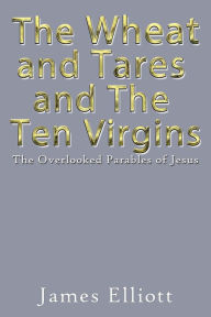 Title: The Wheat and Tares and the Ten Virgins: The Overlooked Parables of Jesus, Author: James Elliott